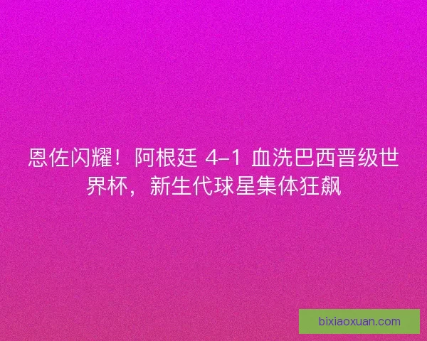 恩佐闪耀！阿根廷 4-1 血洗巴西晋级世界杯，新生代球星集体狂飙