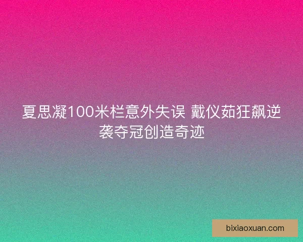 夏思凝100米栏意外失误 戴仪茹狂飙逆袭夺冠创造奇迹
